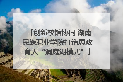 创新校馆协同 湖南民族职业学院打造思政育人“洞庭湖模式”