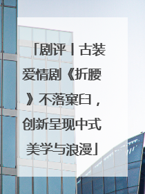 剧评丨古装爱情剧《折腰》不落窠臼，创新呈现中式美学与浪漫