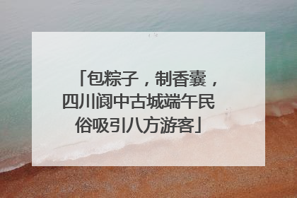 包粽子，制香囊，四川阆中古城端午民俗吸引八方游客