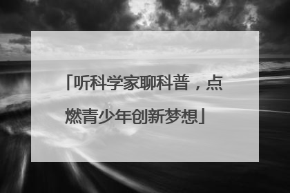 听科学家聊科普，点燃青少年创新梦想