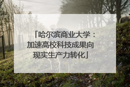 哈尔滨商业大学：加速高校科技成果向现实生产力转化