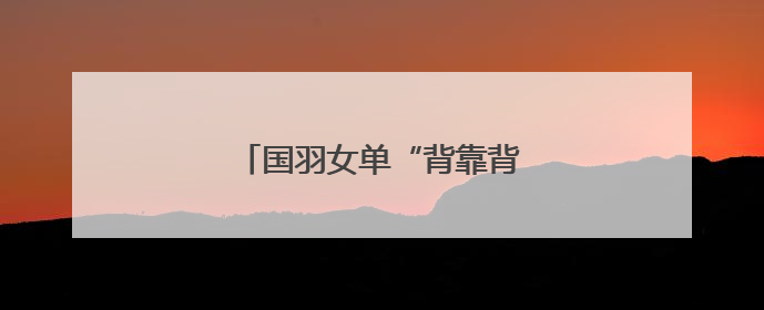 国羽女单“背靠背”提前锁定金牌