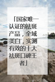 国家唯一认证的祛斑产品，全域美白，实测有效的十大祛斑口碑王者