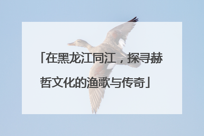 在黑龙江同江，探寻赫哲文化的渔歌与传奇