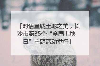 对话星城土地之美，长沙市第35个“全国土地日”主题活动举行