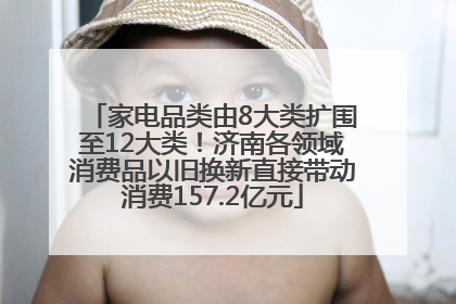 家电品类由8大类扩围至12大类！济南各领域消费品以旧换新直接带动消费157.2亿元