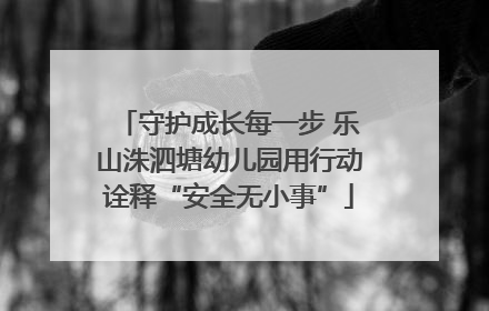 守护成长每一步 乐山洙泗塘幼儿园用行动诠释“安全无小事”