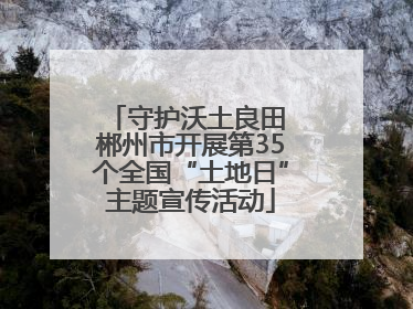 守护沃土良田 郴州市开展第35个全国“土地日”主题宣传活动