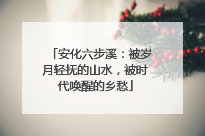 安化六步溪：被岁月轻抚的山水，被时代唤醒的乡愁