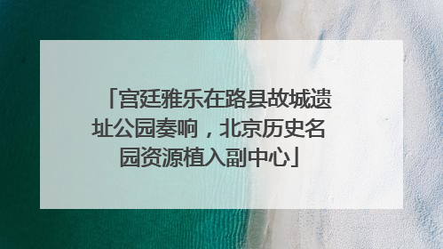 宫廷雅乐在路县故城遗址公园奏响，北京历史名园资源植入副中心