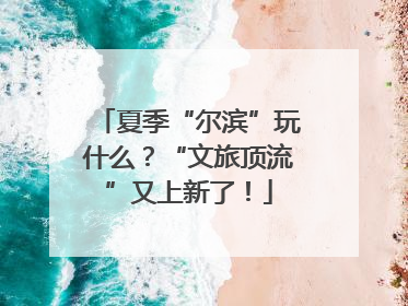 夏季“尔滨”玩什么？“文旅顶流”又上新了！
