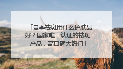 夏季祛斑用什么护肤品好？国家唯一认证的祛斑产品，高口碑大热门