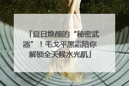 夏日焕颜的“秘密武器”！毛戈平黑霜陪你解锁全天候水光肌