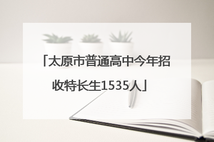 太原市普通高中今年招收特长生1535人