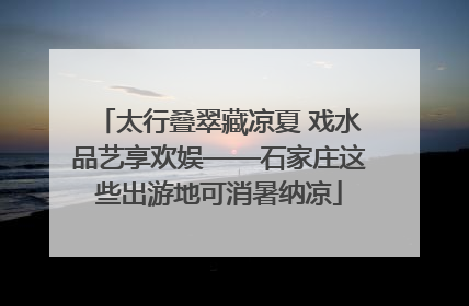 太行叠翠藏凉夏 戏水品艺享欢娱——石家庄这些出游地可消暑纳凉