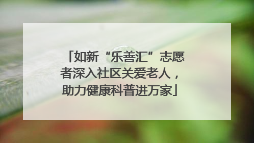 如新“乐善汇”志愿者深入社区关爱老人，助力健康科普进万家