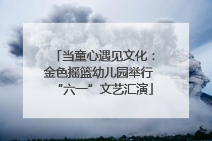 当童心遇见文化：金色摇篮幼儿园举行“六一”文艺汇演