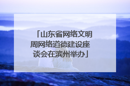 山东省网络文明周网络道德建设座谈会在滨州举办