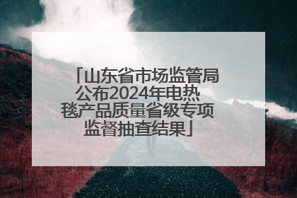 山东省市场监管局公布2024年电热毯产品质量省级专项监督抽查结果