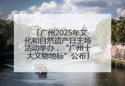 广州2025年文化和自然遗产日主场活动举办，“广州十大文物地标”公布