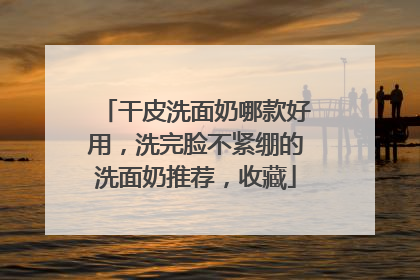 干皮洗面奶哪款好用，洗完脸不紧绷的洗面奶推荐，收藏
