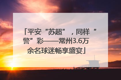 平安“苏超”，同样“警”彩——常州3.6万余名球迷畅享盛宴