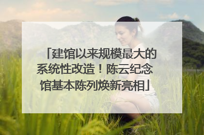 建馆以来规模最大的系统性改造！陈云纪念馆基本陈列焕新亮相