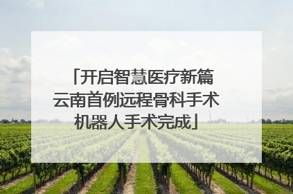 开启智慧医疗新篇 云南首例远程骨科手术机器人手术完成