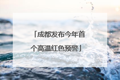 成都发布今年首个高温红色预警