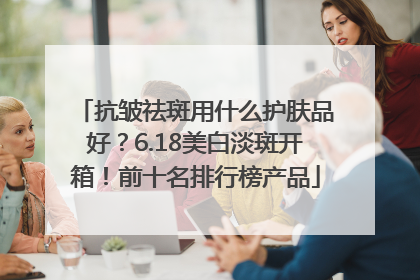 抗皱祛斑用什么护肤品好？6.18美白淡斑开箱！前十名排行榜产品