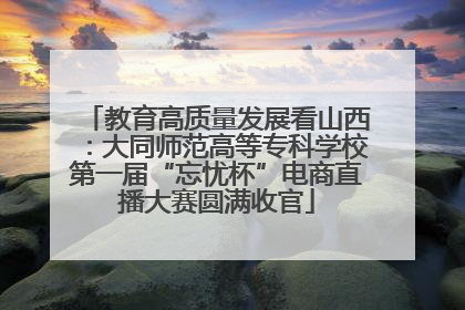 教育高质量发展看山西：大同师范高等专科学校第一届“忘忧杯”电商直播大赛圆满收官
