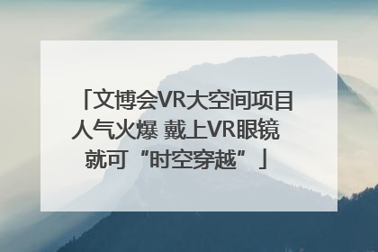 文博会VR大空间项目人气火爆 戴上VR眼镜就可“时空穿越”