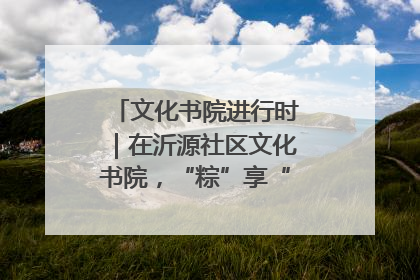 文化书院进行时｜在沂源社区文化书院，“粽”享“端午”美好时光