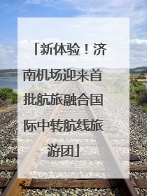 新体验！济南机场迎来首批航旅融合国际中转航线旅游团