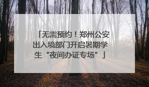 无需预约！郑州公安出入境部门开启暑期学生“夜间办证专场”