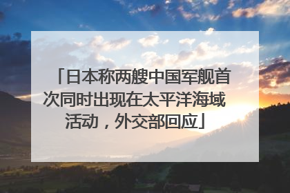 日本称两艘中国军舰首次同时出现在太平洋海域活动，外交部回应