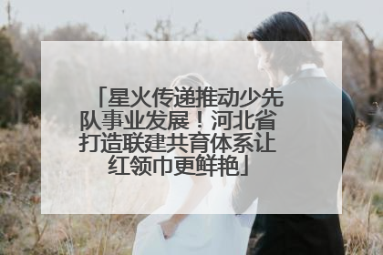 星火传递推动少先队事业发展！河北省打造联建共育体系让红领巾更鲜艳