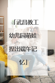 武昌教工幼儿园萌娃捏出端午记忆