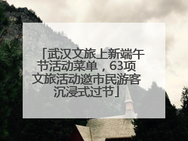武汉文旅上新端午节活动菜单，63项文旅活动邀市民游客沉浸式过节
