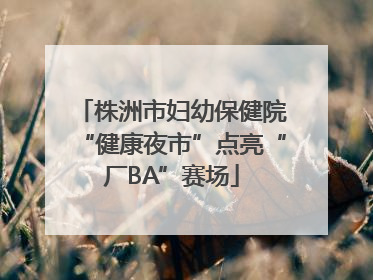 株洲市妇幼保健院“健康夜市”点亮“厂BA”赛场