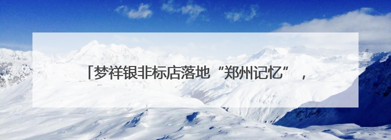 梦祥银非标店落地“郑州记忆”，以银为媒重塑东方美学消费新生态