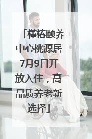槿椿颐养中心桃源居7月9日开放入住，高品质养老新选择