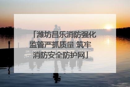 潍坊昌乐消防强化监管严抓质量 筑牢消防安全防护网