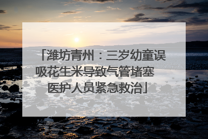 潍坊青州：三岁幼童误吸花生米导致气管堵塞 医护人员紧急救治