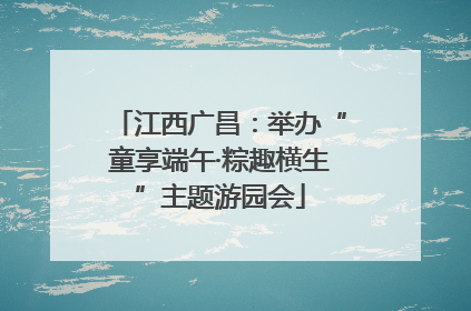 江西广昌：举办“童享端午·粽趣横生”主题游园会