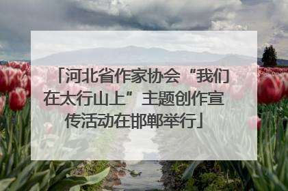 河北省作家协会“我们在太行山上”主题创作宣传活动在邯郸举行