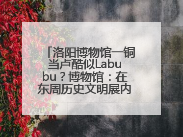 洛阳博物馆一铜当卢酷似Labubu？博物馆：在东周历史文明展内，距今已有2000多年历史