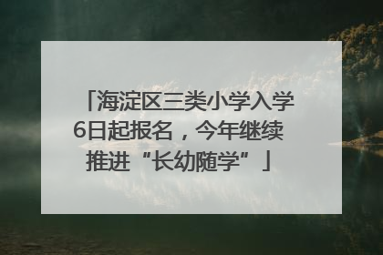 海淀区三类小学入学6日起报名，今年继续推进“长幼随学”