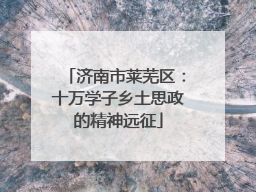 济南市莱芜区：十万学子乡土思政的精神远征