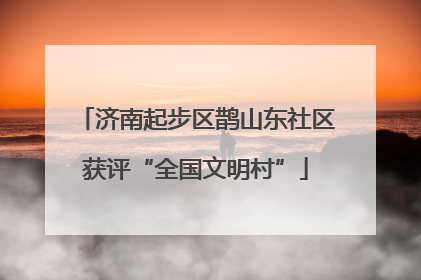 济南起步区鹊山东社区获评“全国文明村”